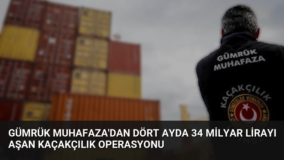 Gümrük Muhafaza’dan Dört Ayda 34 Milyar Lirayı Aşan Kaçakçılık Operasyonu